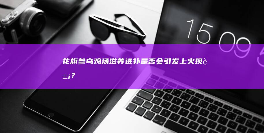 花旗参乌鸡汤：滋养进补是否会引发上火现象？